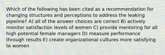 Which of the following has been cited as a recommendation for changing structures and perceptions to address the leaking pipeline? A) all of the answer choices are correct B) actively monitor satisfaction levels of women C) provide mentoring for all high potential female managers D) measure performance through results E) create organizational cultures more satisfying to women