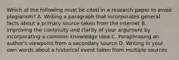 Which of the following must be cited in a research paper to avoid plagiarism? A. Writing a paragraph that incorporates general facts about a primary source taken from the Internet B. Improving the continuity and clarity of your argument by incorporating a common knowledge idea C. Paraphrasing an author's viewpoint from a secondary source D. Writing in your own words about a historical event taken from multiple sources