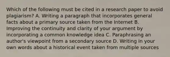 Which of the following must be cited in a research paper to avoid plagiarism? A. Writing a paragraph that incorporates general facts about a primary source taken from the Internet B. Improving the continuity and clarity of your argument by incorporating a common knowledge idea C. Paraphrasing an author's viewpoint from a secondary source D. Writing in your own words about a historical event taken from multiple sources