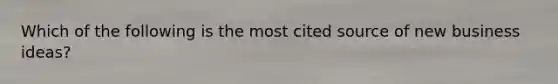 Which of the following is the most cited source of new business ideas?