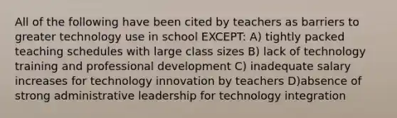 All of the following have been cited by teachers as barriers to greater technology use in school EXCEPT: A) tightly packed teaching schedules with large class sizes B) lack of technology training and professional development C) inadequate salary increases for technology innovation by teachers D)absence of strong administrative leadership for technology integration