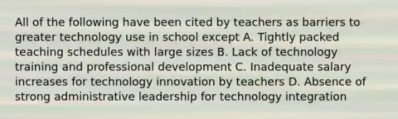 All of the following have been cited by teachers as barriers to greater technology use in school except A. Tightly packed teaching schedules with large sizes B. Lack of technology training and professional development C. Inadequate salary increases for technology innovation by teachers D. Absence of strong administrative leadership for technology integration