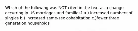 Which of the following was NOT cited in the text as a change occurring in US marriages and families? a.) increased numbers of singles b.) increased same-sex cohabitation c.)fewer three generation households