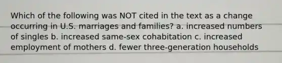 Which of the following was NOT cited in the text as a change occurring in U.S. marriages and families? a. increased numbers of singles b. increased same-sex cohabitation c. increased employment of mothers d. fewer three-generation households