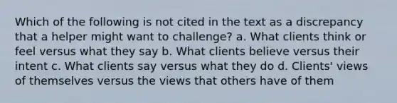 Which of the following is not cited in the text as a discrepancy that a helper might want to challenge? a. What clients think or feel versus what they say b. What clients believe versus their intent c. What clients say versus what they do d. Clients' views of themselves versus the views that others have of them