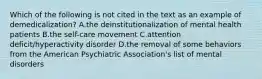 Which of the following is not cited in the text as an example of demedicalization? A.the deinstitutionalization of mental health patients B.the self-care movement C.attention deficit/hyperactivity disorder D.the removal of some behaviors from the American Psychiatric Association's list of mental disorders