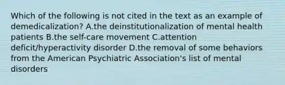 Which of the following is not cited in the text as an example of demedicalization? A.the deinstitutionalization of mental health patients B.the self-care movement C.attention deficit/hyperactivity disorder D.the removal of some behaviors from the American Psychiatric Association's list of mental disorders