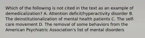 Which of the following is not cited in the text as an example of demedicalization? A. Attention deficit/hyperactivity disorder B. The deinstitutionalization of mental health patients C. The self-care movement D. The removal of some behaviors from the American Psychiatric Association's list of mental disorders