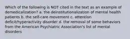 Which of the following is NOT cited in the text as an example of demedicalization? a. the deinstitutionalization of mental health patients b. the self-care movement c. attention deficit/hyperactivity disorder d. the removal of some behaviors from the American Psychiatric Association's list of mental disorders