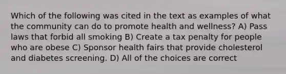 Which of the following was cited in the text as examples of what the community can do to promote health and wellness? A) Pass laws that forbid all smoking B) Create a tax penalty for people who are obese C) Sponsor health fairs that provide cholesterol and diabetes screening. D) All of the choices are correct