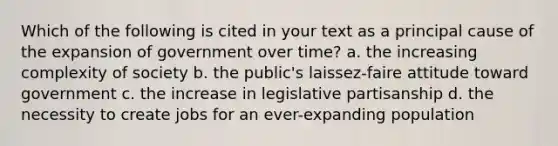 Which of the following is cited in your text as a principal cause of the expansion of government over time? a. the increasing complexity of society b. the public's laissez-faire attitude toward government c. the increase in legislative partisanship d. the necessity to create jobs for an ever-expanding population