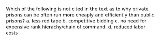 Which of the following is not cited in the text as to why private prisons can be often run more cheaply and efficiently than public prisons? a. less red tape b. competitive bidding c. no need for expensive rank hierachy/chain of command, d. reduced labor costs