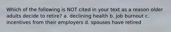 Which of the following is NOT cited in your text as a reason older adults decide to retire? a. declining health b. job burnout c. incentives from their employers d. spouses have retired