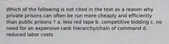 Which of the following is not cited in the text as a reason why private prisons can often be run more cheaply and efficiently than public prisons ? a. less red tape b. competitive bidding c. no need for an expensive rank hierarchy/chain of command d. reduced labor costs