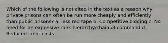 Which of the following is not cited in the text as a reason why private prisons can often be run more cheaply and efficiently than public prisons? a. less red tape b. Competitive bidding c. No need for an expensive rank hierarchy/chain of command d. Reduced labor costs