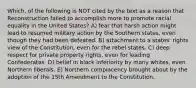 Which, of the following is NOT cited by the text as a reason that Reconstruction failed to accomplish more to promote racial equality in the United States? A) fear that harsh action might lead to resumed military action by the Southern states, even though they had been defeated. B) attachment to a states' rights view of the Constitution, even for the rebel states. C) deep respect for private property rights, even for leading Confederates. D) belief in black inferiority by many whites, even Northern liberals. E) Northern complacency brought about by the adoption of the 15th Amendment to the Constitution.