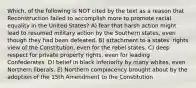 Which, of the following is NOT cited by the text as a reason that Reconstruction failed to accomplish more to promote racial equality in the United States? A) fear that harsh action might lead to resumed military action by the Southern states, even though they had been defeated. B) attachment to a states' rights view of the Constitution, even for the rebel states. C) deep respect for private property rights, even for leading Confederates. D) belief in black inferiority by many whites, even Northern liberals. E) Northern complacency brought about by the adoption of the 15th Amendment to the Constitution