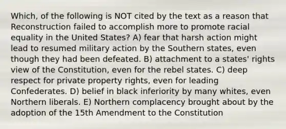 Which, of the following is NOT cited by the text as a reason that Reconstruction failed to accomplish more to promote racial equality in the United States? A) fear that harsh action might lead to resumed military action by the Southern states, even though they had been defeated. B) attachment to a states' rights view of the Constitution, even for the rebel states. C) deep respect for private property rights, even for leading Confederates. D) belief in black inferiority by many whites, even Northern liberals. E) Northern complacency brought about by the adoption of the 15th Amendment to the Constitution