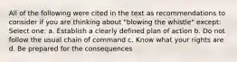 All of the following were cited in the text as recommendations to consider if you are thinking about "blowing the whistle" except:​ Select one: a. ​Establish a clearly defined plan of action b. ​Do not follow the usual chain of command c. ​Know what your rights are d. ​Be prepared for the consequences