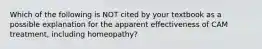 Which of the following is NOT cited by your textbook as a possible explanation for the apparent effectiveness of CAM treatment, including homeopathy?