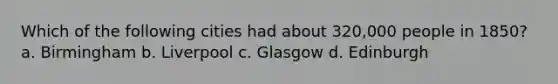 Which of the following cities had about 320,000 people in 1850? a. Birmingham b. Liverpool c. Glasgow d. Edinburgh