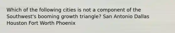 Which of the following cities is not a component of the Southwest's booming growth triangle? San Antonio Dallas Houston Fort Worth Phoenix