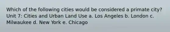 Which of the following cities would be considered a primate city? Unit 7: Cities and Urban Land Use a. Los Angeles b. London c. Milwaukee d. New York e. Chicago