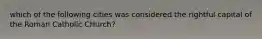 which of the following cities was considered the rightful capital of the Roman Catholic CHurch?