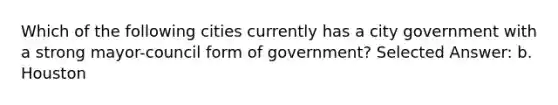 Which of the following cities currently has a city government with a strong mayor-council form of government? Selected Answer: b. Houston