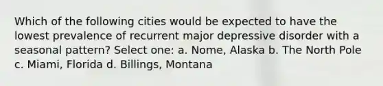 Which of the following cities would be expected to have the lowest prevalence of recurrent major depressive disorder with a seasonal pattern? Select one: a. Nome, Alaska b. The North Pole c. Miami, Florida d. Billings, Montana