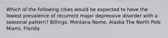 Which of the following cities would be expected to have the lowest prevalence of recurrent major depressive disorder with a seasonal pattern? Billings, Montana Nome, Alaska The North Pole Miami, Florida