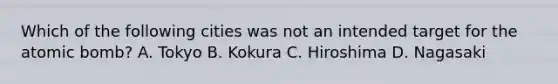 Which of the following cities was not an intended target for the atomic bomb? A. Tokyo B. Kokura C. Hiroshima D. Nagasaki