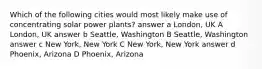 Which of the following cities would most likely make use of concentrating solar power plants? answer a London, UK A London, UK answer b Seattle, Washington B Seattle, Washington answer c New York, New York C New York, New York answer d Phoenix, Arizona D Phoenix, Arizona