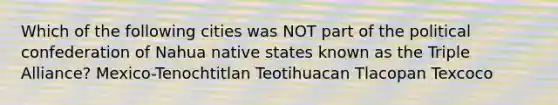 Which of the following cities was NOT part of the political confederation of Nahua native states known as the Triple Alliance? Mexico-Tenochtitlan Teotihuacan Tlacopan Texcoco