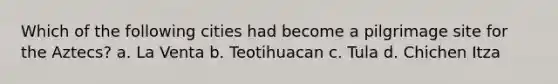 Which of the following cities had become a pilgrimage site for the Aztecs? a. La Venta b. Teotihuacan c. Tula d. Chichen Itza