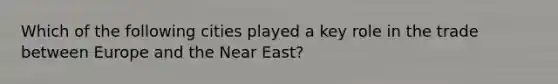 Which of the following cities played a key role in the trade between Europe and the Near East?