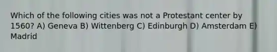 Which of the following cities was not a Protestant center by 1560? A) Geneva B) Wittenberg C) Edinburgh D) Amsterdam E) Madrid