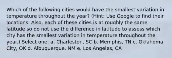 Which of the following cities would have the smallest variation in temperature throughout the year? (Hint: Use Google to find their locations. Also, each of these cities is at roughly the same latitude so do not use the difference in latitude to assess which city has the smallest variation in temperature throughout the year.) Select one: a. Charleston, SC b. Memphis, TN c. Oklahoma City, OK d. Albuquerque, NM e. Los Angeles, CA