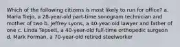 Which of the following citizens is most likely to run for office? a. Maria Trejo, a 28-year-old part-time sonogram technician and mother of two b. Jeffrey Lyons, a 40-year-old lawyer and father of one c. Linda Tepsett, a 40-year-old full-time orthopedic surgeon d. Mark Forman, a 70-year-old retired steelworker
