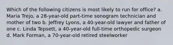 Which of the following citizens is most likely to run for office? a. Maria Trejo, a 28-year-old part-time sonogram technician and mother of two b. Jeffrey Lyons, a 40-year-old lawyer and father of one c. Linda Tepsett, a 40-year-old full-time orthopedic surgeon d. Mark Forman, a 70-year-old retired steelworker