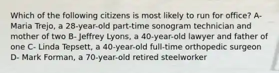 Which of the following citizens is most likely to run for office? A- Maria Trejo, a 28-year-old part-time sonogram technician and mother of two B- Jeffrey Lyons, a 40-year-old lawyer and father of one C- Linda Tepsett, a 40-year-old full-time orthopedic surgeon D- Mark Forman, a 70-year-old retired steelworker