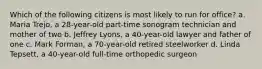 Which of the following citizens is most likely to run for office? a. Maria Trejo, a 28-year-old part-time sonogram technician and mother of two b. Jeffrey Lyons, a 40-year-old lawyer and father of one c. Mark Forman, a 70-year-old retired steelworker d. Linda Tepsett, a 40-year-old full-time orthopedic surgeon