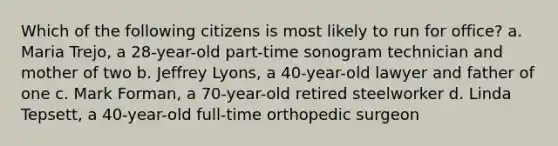 Which of the following citizens is most likely to run for office? a. Maria Trejo, a 28-year-old part-time sonogram technician and mother of two b. Jeffrey Lyons, a 40-year-old lawyer and father of one c. Mark Forman, a 70-year-old retired steelworker d. Linda Tepsett, a 40-year-old full-time orthopedic surgeon