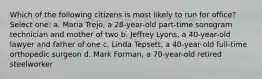 Which of the following citizens is most likely to run for office? Select one: a. Maria Trejo, a 28-year-old part-time sonogram technician and mother of two b. Jeffrey Lyons, a 40-year-old lawyer and father of one c. Linda Tepsett, a 40-year-old full-time orthopedic surgeon d. Mark Forman, a 70-year-old retired steelworker