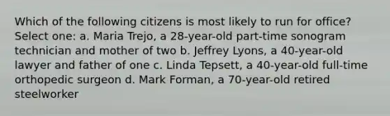 Which of the following citizens is most likely to run for office? Select one: a. Maria Trejo, a 28-year-old part-time sonogram technician and mother of two b. Jeffrey Lyons, a 40-year-old lawyer and father of one c. Linda Tepsett, a 40-year-old full-time orthopedic surgeon d. Mark Forman, a 70-year-old retired steelworker