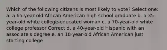 Which of the following citizens is most likely to vote? Select one: a. a 65-year-old African American high school graduate b. a 35-year-old white college-educated woman c. a 70-year-old white college professor Correct d. a 40-year-old Hispanic with an associate's degree e. an 18-year-old African American just starting college