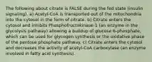 The following about citrate is FALSE during the fed state (insulin signaling). a) Acetyl-CoA is transported out of the mitochondria into the cytosol in the form of citrate. b) Citrate enters the cytosol and inhibits Phosphofructokinase-1 (an enzyme in the glycolysis pathway) allowing a buildup of glucose 6-phosphate, which can be used for glycogen synthesis or the oxidative phase of the pentose phosphate pathway. c) Citrate enters the cytosol and decreases the activity of acetyl-CoA carboxylase (an enzyme involved in fatty acid synthesis).