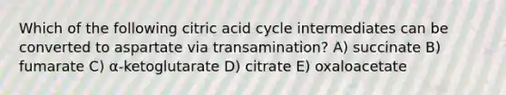 Which of the following citric acid cycle intermediates can be converted to aspartate via transamination? A) succinate B) fumarate C) α-ketoglutarate D) citrate E) oxaloacetate