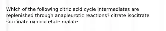 Which of the following citric acid cycle intermediates are replenished through anapleurotic reactions? citrate isocitrate succinate oxaloacetate malate