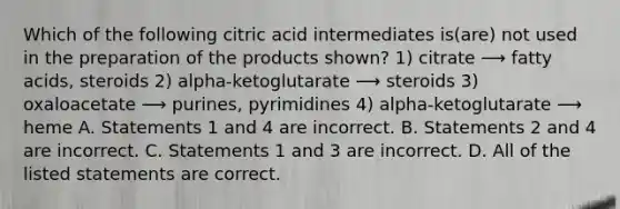 Which of the following citric acid intermediates is(are) not used in the preparation of the products shown? 1) citrate ⟶ fatty acids, steroids 2) alpha-ketoglutarate ⟶ steroids 3) oxaloacetate ⟶ purines, pyrimidines 4) alpha-ketoglutarate ⟶ heme A. Statements 1 and 4 are incorrect. B. Statements 2 and 4 are incorrect. C. Statements 1 and 3 are incorrect. D. All of the listed statements are correct.